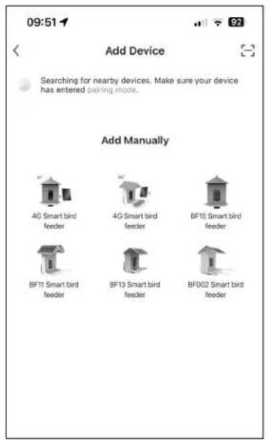09:51 Add Device Searching for nearby devices. Make sure your device has entered pairing mode. Add Manually 4G Smart bird feeder 4G Smart bird feeder BF10 Smart bird feeder BF11 Smart bird feeder BF13 Smart bird feeder BF002 Smart bird feeder