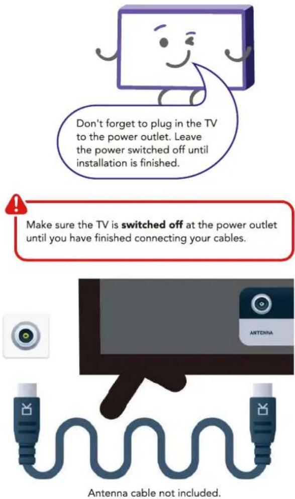 Don't forget to plug in the TV to the power outlet. Leave the power switched off until installation is finished. Make sure the TV is switched off at the power outlet until you have finished connecting your cables. Antenna cable not included.