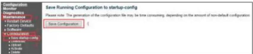 Configuration Monitor Diagnostics Maintenance • Restart Device • Factory Defaults • Software • Maintenance • Save startup config • Maintenance • Upload • Activate • Delete Save Running Configuration to startup-config Please note: The generation of the configuration file may be time consuming, depending on the amount of non-default configuration Save Configuration