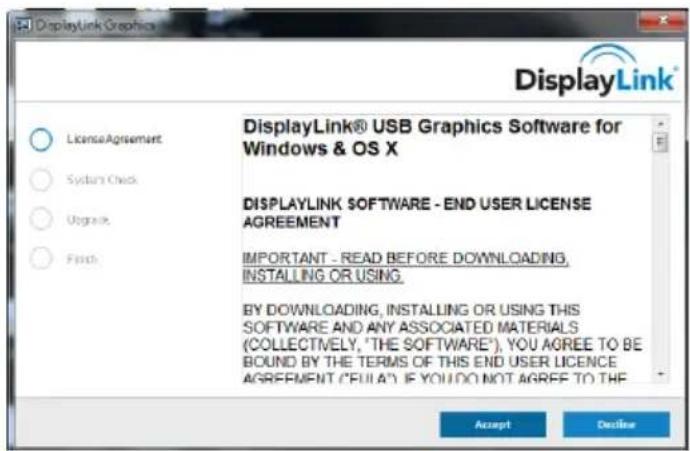 DisplayLink Graphics DisplayLink® USB Graphics Software for Windows & OS X LicenseAgreement System Check Upgrade Finish DISPLAYLINK SOFTWARE - END USER LICENSE AGREEMENT IMPORTANT - READ BEFORE DOWNLOADING, INSTALLING OR USING. BY DOWNLOADING, INSTALLING OR USING THIS SOFTWARE AND ANY ASSOCIATED MATERIALS (COLLECTIVELY, "THE SOFTWARE"), YOU AGREE TO BE BOUND BY THE TERMS OF THIS END USER LICENCE AGREEMENT ("FULLA") IF YOU DO NOT AGREE TO THE Accept Decline