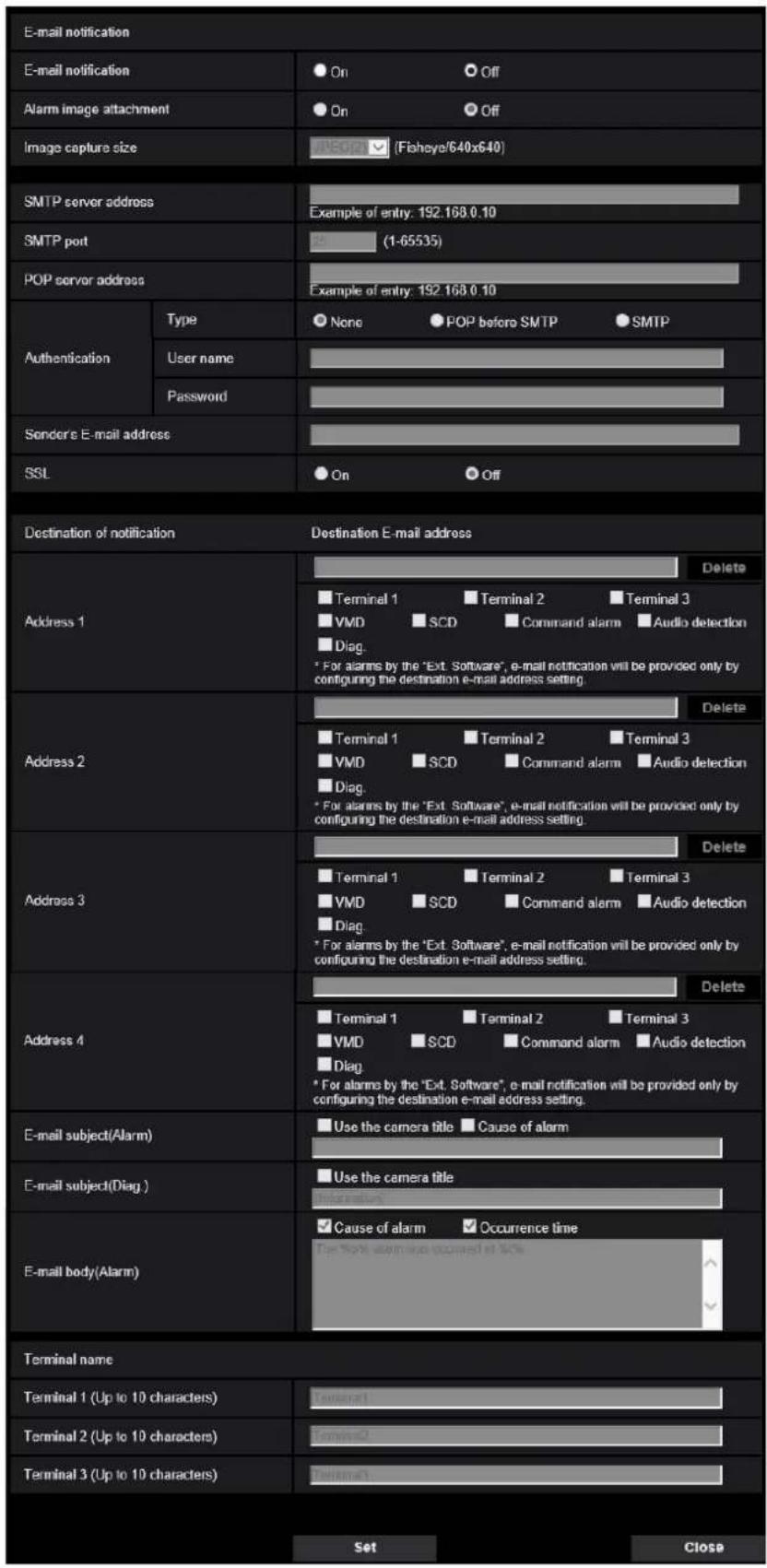 E-mail notification E-mail notification Alarm image attachment Image capture size SMTP server address SMTP port POP server address Authentication Type User name Password Sender's E-mail address SSL Destination of notification Destination E-mail address Address 1 Delete Terminal 1 Terminal 2 Terminal 3 VMD SCD Command alarm Audio detection Diag. * For alarms by the "Ext. Software", e-mail notification will be provided only by configuring the destination e-mail address setting Address 2 Delete Terminal 1 Terminal 2 Terminal 3 VMD SCD Command alarm Audio detection Diag. * For alarms by the "Ext. Software", e-mail notification will be provided only by configuring the destination e-mail address setting Address 3 Delete Terminal 1 Terminal 2 Terminal 3 VMD SCD Command alarm Audio detection Diag. * For alarms by the "Ext. Software", e-mail notification will be provided only by configuring the destination e-mail address setting. Address 4 Delete Terminal 1 Terminal 2 Terminal 3 VMD SCD Command alarm Audio detection Diag. * For alarms by the "Ext. Software", e-mail notification will be provided only by configuring the destination e-mail address setting. E-mail subject(Alarm) Use the camera title Cause of alarm E-mail subject(Diag ) Use the camera title E-mail body(Alarm) Cause of alarm Occurrence time The Note alarm is occurred at 10% Terminal name Terminal 1 (Up to 10 characters) Terminal 2 (Up to 10 characters) Terminal 3 (Up to 10 characters) Set Close