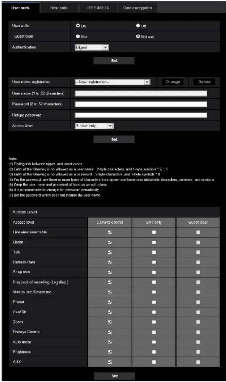 User auth. Host auth. IEEE 802.1X Data encryption User auth. On Off Guest User Use Not use Authentication Digest Set User name registration - Now registration- Change Delete User name (1 to 32 characters) Password (8 to 32 characters) Retype password Access level 3. Live only Set Note: (1) Distinguish between upper- and lower cases. (2) Entry of the following is not allowed as a user name: 2-byte characters, and 1-byte symbols " & ; ; . (3) Entry of the following is not allowed as a password: 2-byte characters, and 1-byte symbols " & (4) For the password, use three or more types of characters from upper- and lowercase alphabetic characters, numbers, and symbols (5) Keep the user name and password at hand so as not to lose. (6) It is recommended to change the password periodically. (7) Set the password which does not include the user name. Access Level Access level Camera control Live only Guest User Live view selectable ✓ ■ ■ Listen ✓ ■ ■ Talk ✓ ■ ■ Refresh Rate ✓ ■ ■ Snap shot ✓ ■ ■ Playback of recording (Log disp.) ✓ ■ ■ Manual rec./Delete rec ✓ ■ ■ Preset ✓ ■ ■ Pan/Tilt ✓ ■ ■ ■ Zoom ✓ ■ ■ ■ Fisheye Control ✓ ■ ■ ■ Auto mode ✓ ■ ■ ■ Brightness ✓ ■ ■ ■ AUX ✓ ■ ■ Set