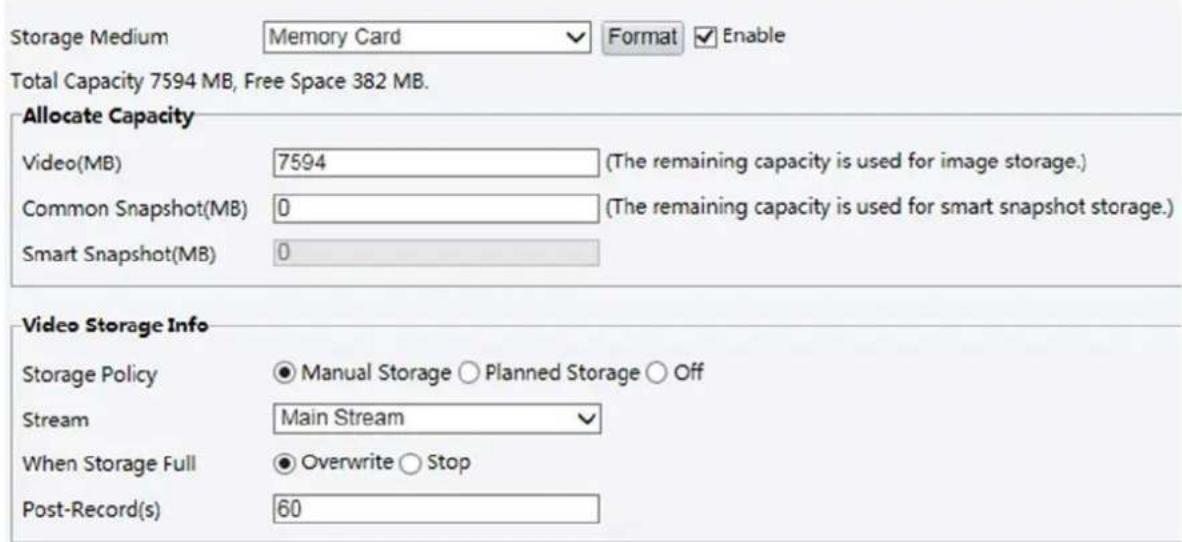 Storage Medium Memory Card Format Enable Total Capacity 7594 MB, Free Space 382 MB. Allocate Capacity Video(MB) 7594 (The remaining capacity is used for image storage.) Common Snapshot(MB) 0 (The remaining capacity is used for smart snapshot storage.) Smart Snapshot(MB) 0 Video Storage Info Storage Policy ● Manual Storage ○ Planned Storage ○ Off Stream Main Stream When Storage Full ● Overwrite ○ Stop Post-Record(s) 60
