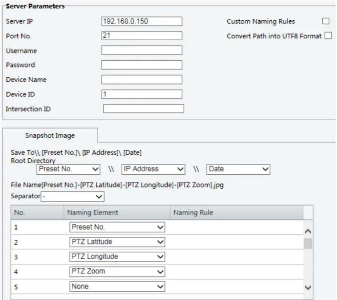 Server Parameters Server IP 192.168.0.150 Custom Naming Rules Port No. 21 Convert Path into UTF8 Format Username Password Device Name Device ID 1 Intersection ID Snapshot Image Save To\ [Preset No.\ [IP Address]\ [Date] Root Directory Preset No. \ IP Address \ Date File Name[Preset No.]-[PTZ Latitude]-[PTZ Longitude]-[PTZ Zoom].jpg Separator - No. Naming Element Naming Rule 1 Preset No. 2 PTZ Latitude 3 PTZ Longitude 4 PTZ Zoom 5 None