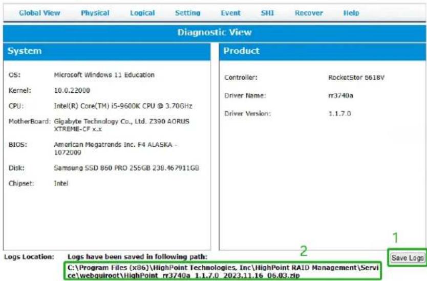 Global View Physical Logical Setting Event SHI Recover Help Diagnostic View System OS: Microsoft Windows 11 Education Kernel: 10.0.22000 CPU: Intel(R) Core(TM) i5-9600K CPU @ 3.70GHz MotherBoard: Gigabyte Technology Co., Ltd. Z390 AORUS XTREME-CF x.x BIOS: American Megatrends Inc. F4 ALASKA - 1072009 Disk: Samsung SSD 860 PRO 256GB 238.467911GB Chipset: Intel Logs Location: Logs have been saved in following path: C:\Program Files (x86)\HighPoint Technologies, Inc\HighPoint RAID Management\Service\webquiroct\HighPoint nr3740a 1.1.7.0 2023.11.16 06.03.zip Product Controller: RocketStar 5618V Driver Name: rr3740a Driver Version: 1.1.7.0 2 Save Logs