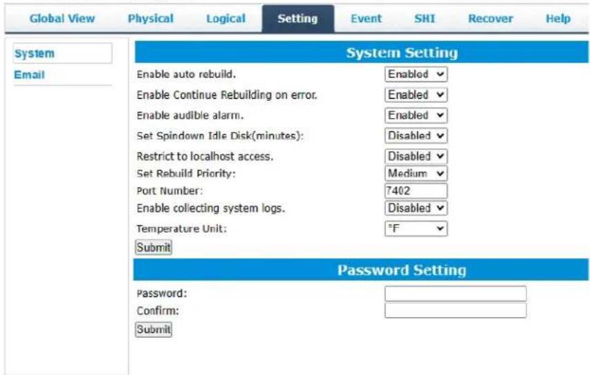 Global View Physical Logical Setting Event SHI Recover Help System Email System Setting Enable auto rebuild. Enabled Enable Continue Rebuilding on error. Enabled Enable audible alarm. Enabled Set Spindown Idle Disk(minutes): Disabled Restrict to localhost access. Disabled Set Rebuild Priority: Medium Port Number: 7402 Enable collecting system logs. Disabled Temperature Unit: °F Submit Password Setting Password: Confirm: Submit
