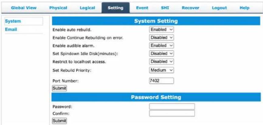 Global View Physical Logical Setting Event SHI Recover Logout Help System Email System Setting Enable auto rebuild. Enabled Enable Continue Rebuilding on error. Disabled Enable audible alarm. Enabled Set Spindown Idle Disk(minutes): Disabled Restrict to localhost access. Disabled Set Rebuild Priority: Medium Port Number: 7402 Submit Password Setting Password: Confirm: Submit