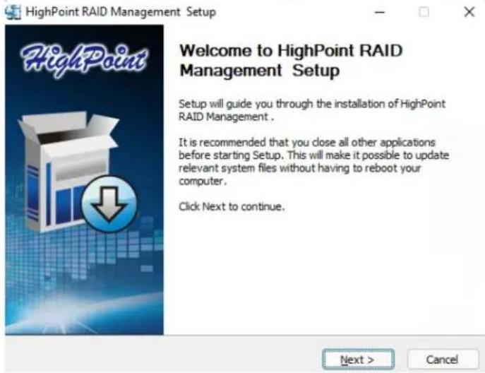 HighPoint RAID Management Setup Welcome to HighPoint RAID Management Setup Setup will guide you through the installation of HighPoint RAID Management . It is recommended that you close all other applications before starting Setup. This will make it possible to update relevant system files without having to reboot your computer. Click Next to continue. Next > Cancel