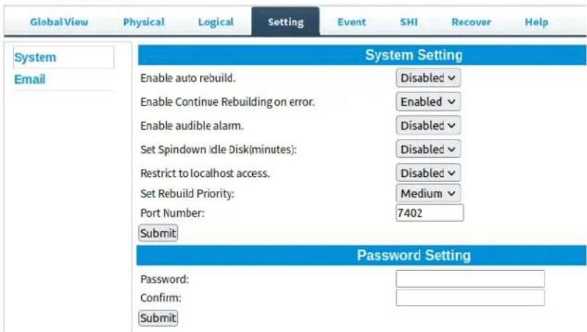 Global View Physical Logical Setting Event SHI Recover Help System Email System Setting Enable auto rebuild. Disabled ✓ Enable Continue Rebuilding on error. Enabled ✓ Enable audible alarm. Disabled ✓ Set Spindown Idle Disk(minutes): Disabled ✓ Restrict to localhost access. Disabled ✓ Set Rebuild Priority: Medium ✓ Port Number: 7402 Submit Password Setting Password: Confirm: Submit