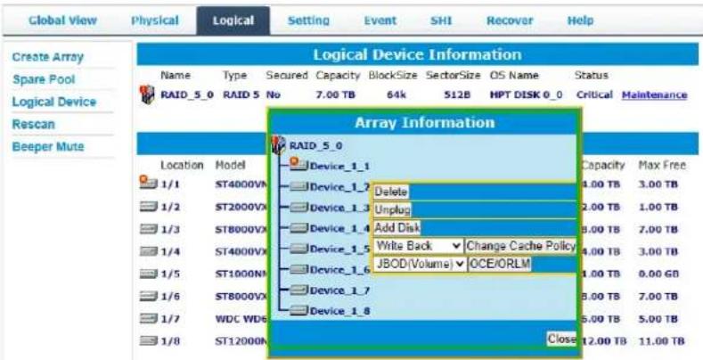 Global View Physical Logical Setting Event SHI Recover Help Create Array Spare Pool Logical Device Rescan Beeper Mute Logical Device Information Name Type Secured Capacity BlockSize SectorSize OS Name Status RAID_5_0 RAID 5 No 7.00 TB 64k 512B HPT DISK 0_0 Critical Maintenance Array Information Location Model Device_1_1 Capacity Max Free 1/1 ST4000VX Device_1_2 Delete 4.00 TB 3.00 TB 1/2 ST2000VX Device_1_3 Unplug 2.00 TB 1.00 TB 1/3 ST8000VX Device_1_4 Add Disk 8.00 TB 7.00 TB 1/4 ST4000VX Device_1_5 Write Back Change Cache Policy 4.00 TB 3.00 TB 1/5 ST1000N X Device_1_6 JBOD(Volume) OCE/ORLM 1.00 TB 8.00 GB 1/6 ST8000VX Device_1_7 8.00 TB 7.00 TB 1/7 WDC WD6 Device_1_8 5.00 TB 5.00 TB 1/8 ST1200N Close 12.00 TB 11.00 TB
