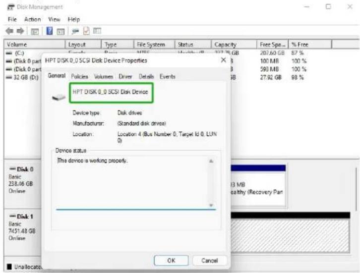 Disk Management File Action View Help Volume Layout Type File System Status Capacity Free Spe... % Free (C:) C: (Disk 0 part) D:\( \left( \text{Disk 0 part} \right) \) D:\( \left( \text{Disk 0 part} \right) \) D:\( \left( \text{Disk 0 part} \right) \) 32 GB (D:) HPT DISK 0.0 SCSI Disk Device Properties X 3 207.60 GB 87 % 3 100 MB 100 % 3 593 MB 100 % 3B 27.92 GB 98 % General Policies Volumes Driver Details Events HPT DISK 0.0 SCSI Disk Device Device type: Disk drives Manufacturer: (Standard disk drives) Location: Location 4 (Bus Number 0, Target Id 0, LUN 0) Device status The device is working properly. Disk 0 Basic 238.46 GB Online Disk 1 Basic 7451.48 GB Online OK Cancel F3 MB Healthy (Recovery Pan)