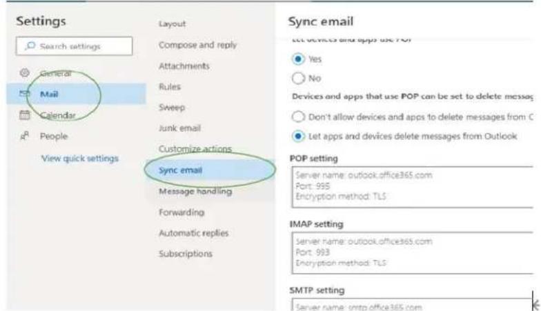 Settings Search settings General Mail Calendar People View quick settings Layout Compose and reply Attachments Rules Sweep Junk email Customize actions Sync email Message handling Forwarding Automatic replies Subscriptions Sync email let devices and apps use TCP Yes No Devices and apps that use POP can be set to delete messages Don't allow devices and apps to delete messages from C Let apps and devices delete messages from Outlook POP setting Server name: outlook.office365.com Port: 995 Encryption method: TLS IMAP setting Server name: outlook.office365.com Port: 993 Encryption method: TLS SMTP setting Server name: smtp office365.com