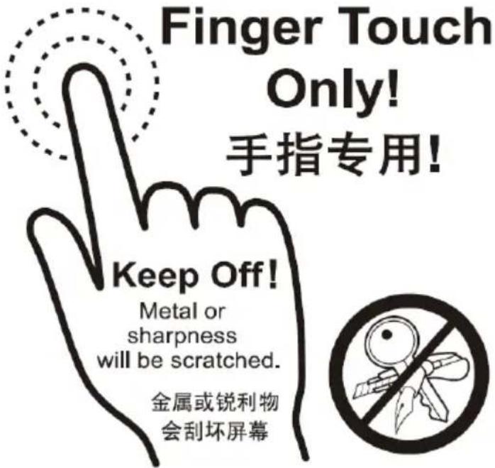 Finger Touch Only! 手指专用! Keep Off! Metal or sharpness will be scratched. 金属或锐利物 会刮坏屏幕