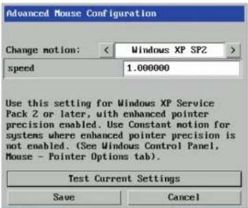 Advanced Mouse Configuration Change motion: < Windows XP SP2 > speed 1.000000 Use this setting for Windows XP Service Pack 2 or later, with enhanced pointer precision enabled. Use Constant motion for systems where enhanced pointer precision is not enabled. (See Windows Control Panel, Mouse - Pointer Options tab). Test Current Settings Save Cancel