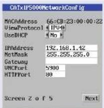 CATxIP5000NetworkConfig MnCAddress 66:CB:23:00:00:22 ViewProtocol | IPV4 UseDHCP | No | IPNAddress 192.168.1.42 NetMask 255.255.255.0 Gateway UNCPort 5900 HTTPPort 80 Screen 2 of 5 Next
