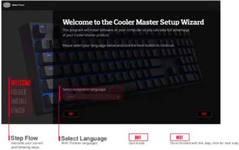 Welcome to the Cooler Master Setup Wizard This program will install software on your computer so you can take full advantage of your Cooler Master product. Please select your language below and click the Next button to continue. WELCOME FOLDER INSTALL FINISH Select installation language: OK Next Step Flow Indicates your current and following steps Select Language With Thirteen languages QUIT Quit Install NEXT Once finished with this step, click for next step