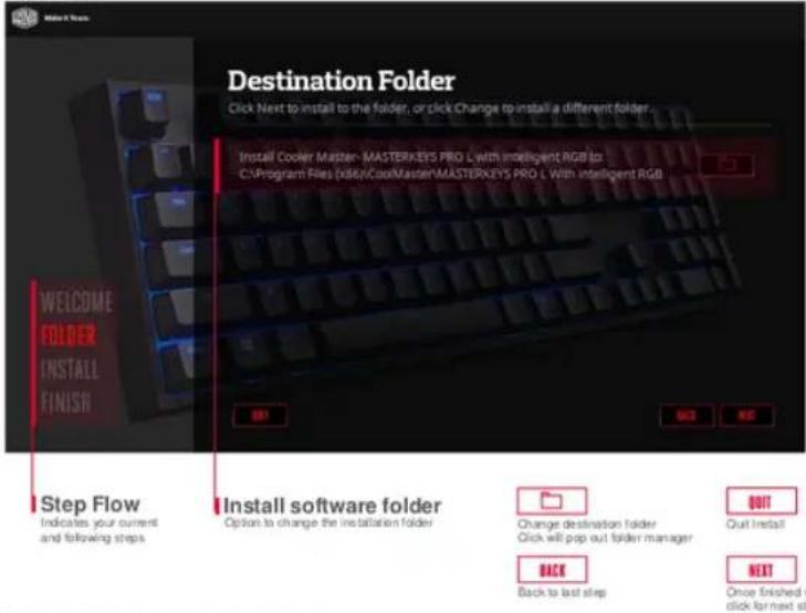 Destination Folder Click Next to install to the folder, or click Change to install a different folder. Install Cooler Master-MASTERKEYS PRO L with intelligent RGB to: C:\Program Files (k86)\CoolMaster\MASTERKEYS PRO L With intelligent RGB WELCOME FOLDER INSTALL FINISH Step Flow Indicates your current and following steps Install software folder Option to change the installation folder Change destination folder Click will prep out folder manager OUT Quit Install Back Back to last step NEXT Once finished v click for next step