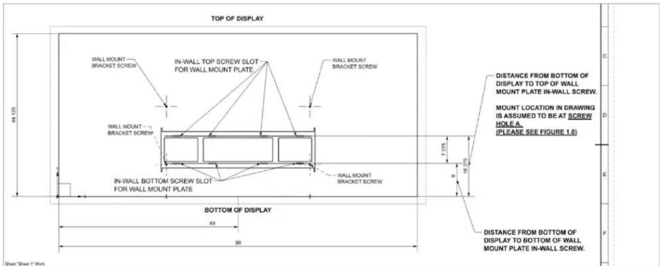 TOP OF DISPLAY WALL MOUNT BRACKET SCREW IN-WALL TOP SCREW SLOT FOR WALL MOUNT PLATE WALL MOUNT BRACKET SCREW WALL MOUNT BRACKET SCREW IN-WALL BOTTOM SCREW SLOT FOR WALL MOUNT PLATE WALL MOUNT BRACKET SCREW BOTTOM OF DISPLAY 49 98 44.125 7.375 16.375 DISTANCE FROM BOTTOM OF DISPLAY TO TOP OF WALL MOUNT PLATE IN-WALL SCREW. MOUNT LOCATION IN DRAWING IS ASSUMED TO BE AT SCREW HOLE A. (PLEASE SEE FIGURE 1.0) DISTANCE FROM BOTTOM OF DISPLAY TO BOTTOM OF WALL MOUNT PLATE IN-WALL SCREW. Short "Sheet 1" Work