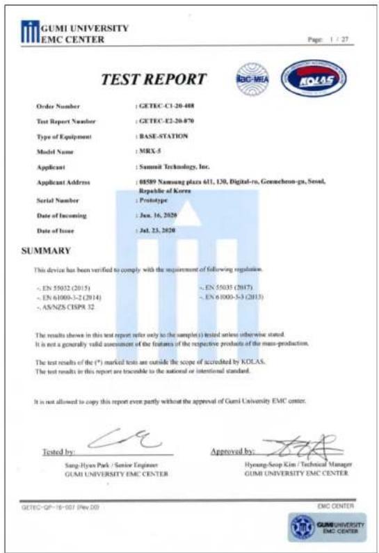 GUMI UNIVERSITY EMC CENTER Page: 1 / 27 TEST REPORT Order Number : GETEC-C1-20-488 Test Report Number : GETEC-E2-20-870 Type of Equipment : BASE-STATION Model Name : MRX-5 Applicant : Summit Technology, Inc. Applicant Address : 68589 Nansung plazs 611, L30, Digital-ro, Gennecheon-gu, Seoul, Serial Number : Prototype Date of Incoming : Jun. 16, 2020 Date of Issue : Jul. 23, 2020 SUMMARY This device has been verified to comply with the requirement of following regulation. < EN 55032 (2015) < EN 55035 (2017) < EN 61000-3-2 (2014) < EN 61000-5-3 (2013) < AS/NZS CISPR 32 The results shown in this test report refer only to the sample(s) tested unless otherwise stated. It is not a generally valid assessment of the features of the respective products of the mass-production. The test results of the (*) marked tests are outside the scope of accredited by KOLAS. The test results in this report are traceable to the national or intentional standard. It is not allowed to copy this report even partly without the approval of Gumi University EMC center. Tested by: Sang-Hyan Park / Senior Engineer GUMI UNIVERSITY EMC CENTER Approved by: Hyoung-Soap Kim / Technical Manager GUMI UNIVERSITY EMC CENTER GETEC-GP-18-007 (Rev.20) EMC CENTER GUMI UNIVERSITY EMC CENTER