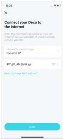 12:38 × Connect your Deco to the internet Enter the information provided by your ISP (Internet service provider). If you are unsure, contact your ISP. Internet Connection Type Dynamic IP IPTV/VLAN Settings Off > Next to change MAC address?