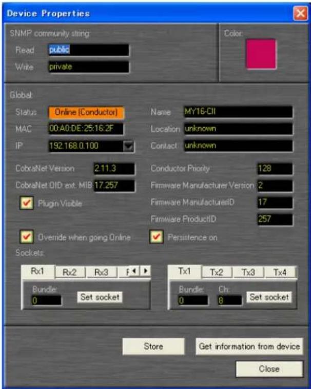 Device Properties SNMP community string: Read public Write private Color Global Status Online (Conductor) Name MY16-CII MAC 00:A0:DE:25:16:2F Location unknown IP 192.168.0.100 Contact unknown CobraNet Version 2.11.3 Conductor Priority 128 CobraNet OID ext: MIB 17.257 Firmware Manufacturer Version 2 ✓ Plugin Visible Firmware ManufacturerID 17 ✓ Overide when going Online ✓ Persistence on Sockets: Rx1 Rx2 Rx3 F Tx1 Tx2 Tx3 Tx4 Bundle Set socket Bundle Ch Set socket 0 Store Get information from device Close