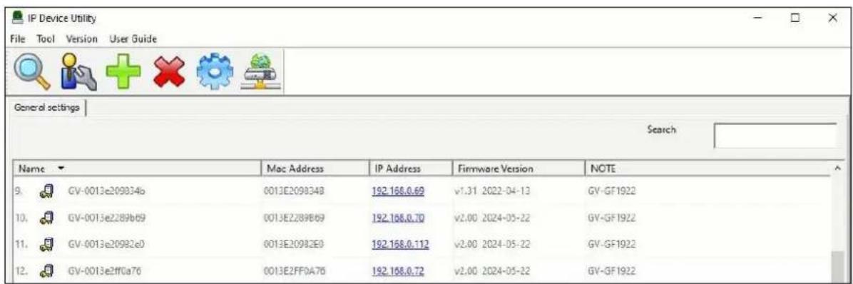 IP Device Utility File Tool Version User Guide General settings Search Name Mac Address IP Address Firmware Version NOTE 9. GV-0013e209834b 0013E209834B 192.168.0.69 v1.31 2022-04-13 GV-GF1922 10. GV-0013e2289b69 0013E2289B69 192.168.0.70 v2.00 2024-05-22 GV-GF1922 11. GV-0013e20982e0 0013E20982E0 192.168.0.112 v2.00 2024-05-22 GV-GF1922 12. GV-0013e2ff0a76 0013E2FF0A76 192.168.0.72 v2.00 2024-05-22 GV-GF1922
