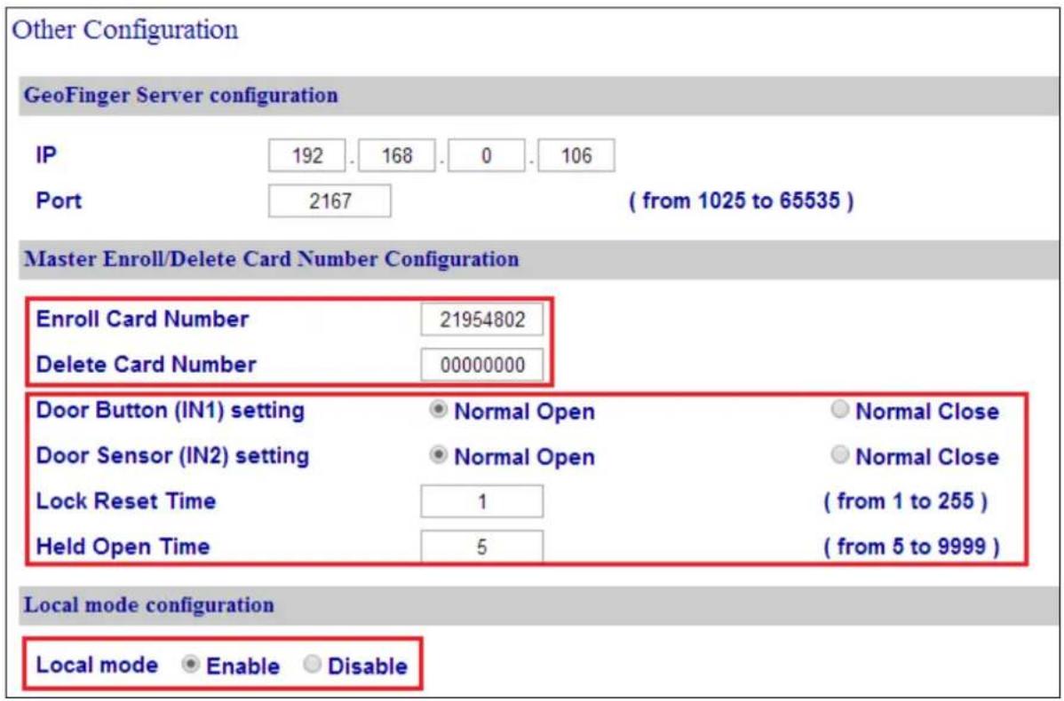 Other Configuration GeoFinger Server configuration IP 192 . 168 . 0 . 106 Port 2167 ( from 1025 to 65535 ) Master Enroll/Delete Card Number Configuration Enroll Card Number 21954802 Delete Card Number 00000000 Door Button (IN1) setting Normal Open Normal Close Door Sensor (IN2) setting Normal Open Normal Close Lock Reset Time 1 ( from 1 to 255 ) Held Open Time 5 ( from 5 to 9999 ) Local mode configuration Local mode Enable Disable