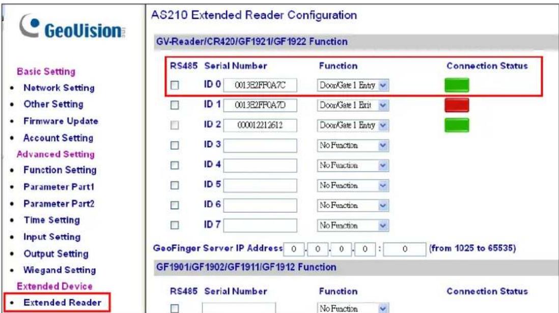 GeoVision® Basic Setting • Network Setting • Other Setting • Firmware Update • Account Setting Advanced Setting • Function Setting • Parameter Part1 • Parameter Part2 • Time Setting • Input Setting • Output Setting • Wiegand Setting Extended Device • Extended Reader AS210 Extended Reader Configuration GV-Reader/CR420/GF1921/GF1922 Function RS485 Serial Number Function Connection Status ID 0 0013E2FF0A7C Door/Gate 1 Entry ID 1 0013E2FF0A7D Door/Gate 1 Exit ID 2 00012212612 Door/Gate 1 Entry ID 3 No Function ID 4 No Function ID 5 No Function ID 6 No Function ID 7 No Function GeoFinger Server IP Address: 0 : 0 : 0 : 0 : 0 (from 1025 to 65535) GF1901/GF1902/GF1911/GF1912 Function RS485 Serial Number Function Connection Status No Function