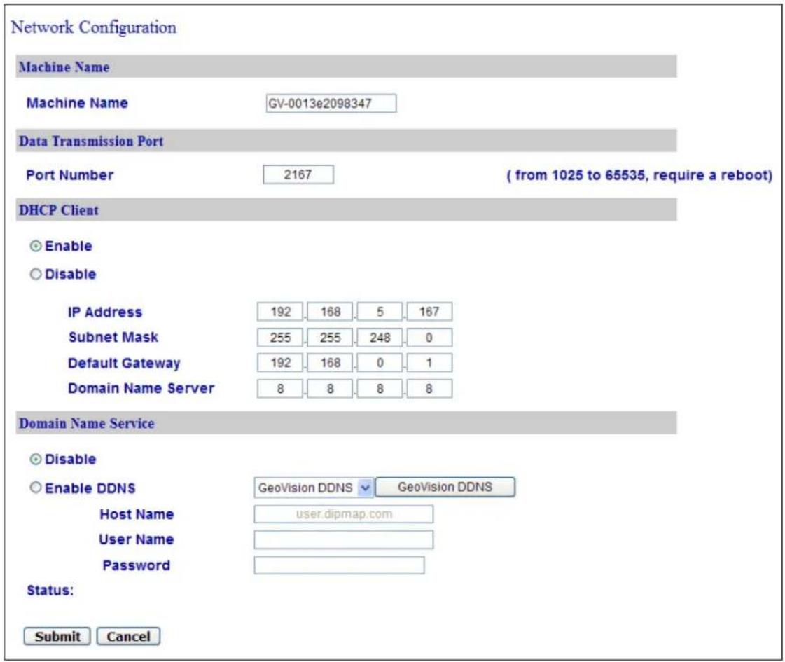 Network Configuration Machine Name Machine Name GV-0013e2098347 Data Transmission Port Port Number 2167 ( from 1025 to 65535, require a reboot ) DHCP Client Enable Disable IP Address 192 168 5 167 Subnet Mask 255 255 248 0 Default Gateway 192 168 0 1 Domain Name Server 8 8 8 8 Domain Name Service Disable Enable DDNS GeoVision DDNS GeoVision DDNS Host Name user.dipmap.com User Name Password Status: Submit Cancel