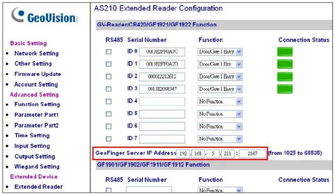 GeoVision Basic Setting • Network Setting • Other Setting • Firmware Update • Account Setting Advanced Setting • Function Setting • Parameter Part1 • Parameter Part2 • Time Setting • Input Setting • Output Setting • Wiegand Setting Extended Device • Extended Reader AS210 Extended Reader Configuration GV-Reader/CR420/GF1921/GF1922 Function RS485 Serial Number Function Connection Status ID 0 0013E2FF0A7C Door/Gate 1 Entry ID 1 0013E2FF0A7D Door/Gate 1 Exit ID 2 000012212612 Door/Gate 1 Entry ID 3 0013E2098347 Door/Gate 1 Entry ID 4 No Function ID 5 No Function ID 6 No Function ID 7 No Function GeoFinger Server IP Address: 192, 168, 5, 211 : 2167 (from 1025 to 65535) GF1901/GF1902/GF1911/GF1912 Function RS485 Serial Number Function Connection Status No Function