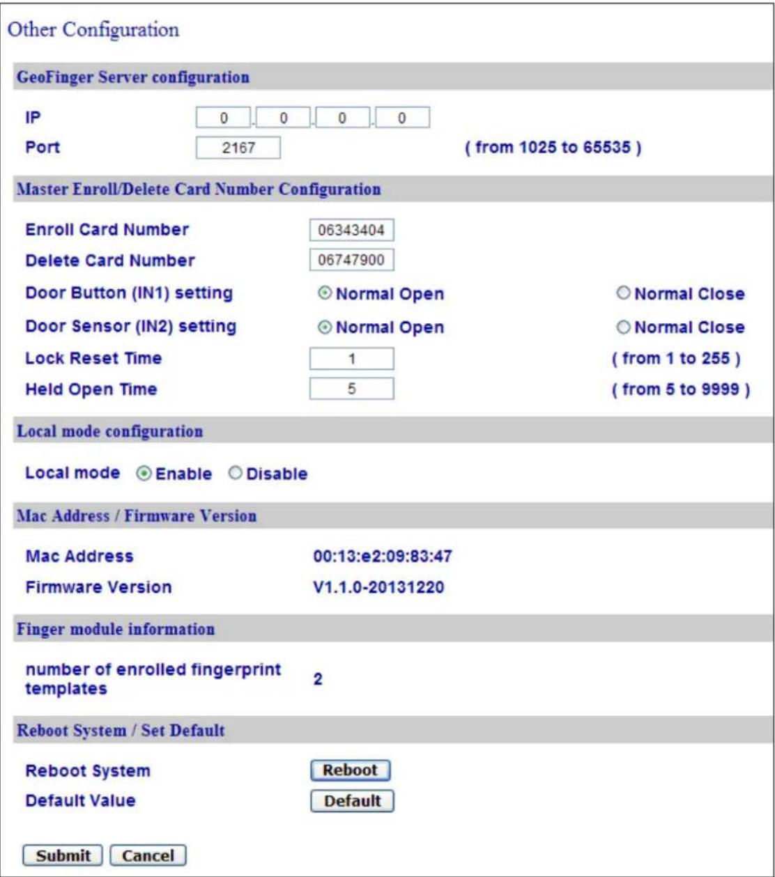 Other Configuration GeoFinger Server configuration IP 0.0.0.0 Port 2167 ( from 1025 to 65535 ) Master Enroll/Delete Card Number Configuration Enroll Card Number 06343404 Delete Card Number 06747900 Door Button (IN1) setting Normal Open Normal Close Door Sensor (IN2) setting Normal Open Normal Close Lock Reset Time 1 ( from 1 to 255 ) Held Open Time 5 ( from 5 to 9999 ) Local mode configuration Local mode Enable Disable Mac Address / Firmware Version Mac Address 00:13:e2:09:83:47 Firmware Version V1.1.0-20131220 Finger module information number of enrolled fingerprint templates 2 Reboot System / Set Default Reboot System Reboot Default Value Default Submit Cancel