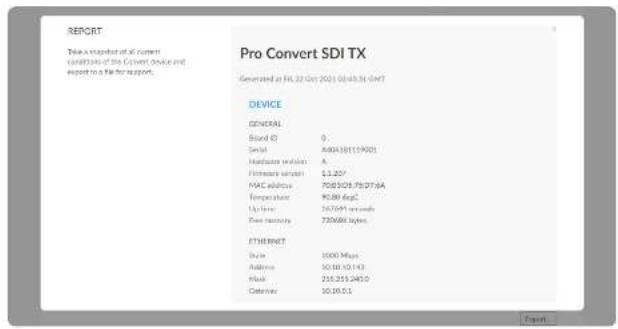 REPORT Take a packet of all current conditions of the Convert device and report to a file for support. Pro Convert SDI TX Generated at FL:22 Oct 2021 10:45:36 GMT DEVICE GENERAL Brand ID 0 Serial A40418119001 Hardware provider A Firmware sender £1.207 MAC address 70830579037-6A Temperature 91.88 degC Up force 167691 seconds Post-assembly 720688 bytes Ethernet Scale 1000 Mbps Address 10.58.10.143 Mail 256.255.245.0 Telephone 10.16.51 Event: