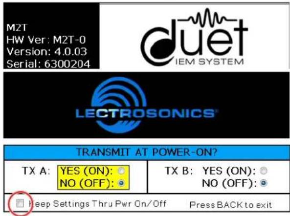 M2T HW Ver: M2T-0 Version: 4.0.03 Serial: 6300204 duet IEM SYSTEM LECTROSONICS® TRANSMIT AT POWER-ON? TX A: YES (ON): ○ NO (OFF): ○ TX B: YES (ON): ○ NO (OFF): ○ □ Keep Settings Thru Pwr On/Off Press BACK to exit