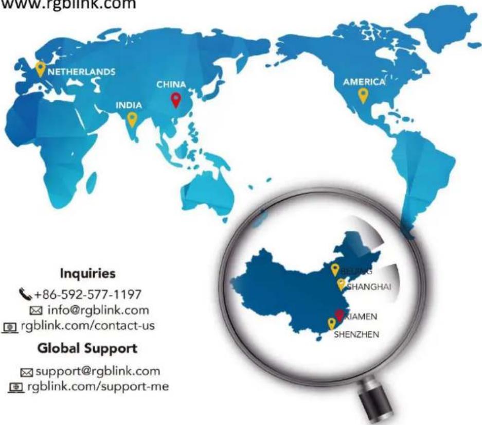 www.rgblink.com NETHERLANDS CHINA INDIA AMERICA Global Support support@rgblink.com rgblink.com/support-me Inquiries +86-592-577-1197 info@rgblink.com rgblink.com/contact-us SHANGHAI XIAMEN SHENZHEN