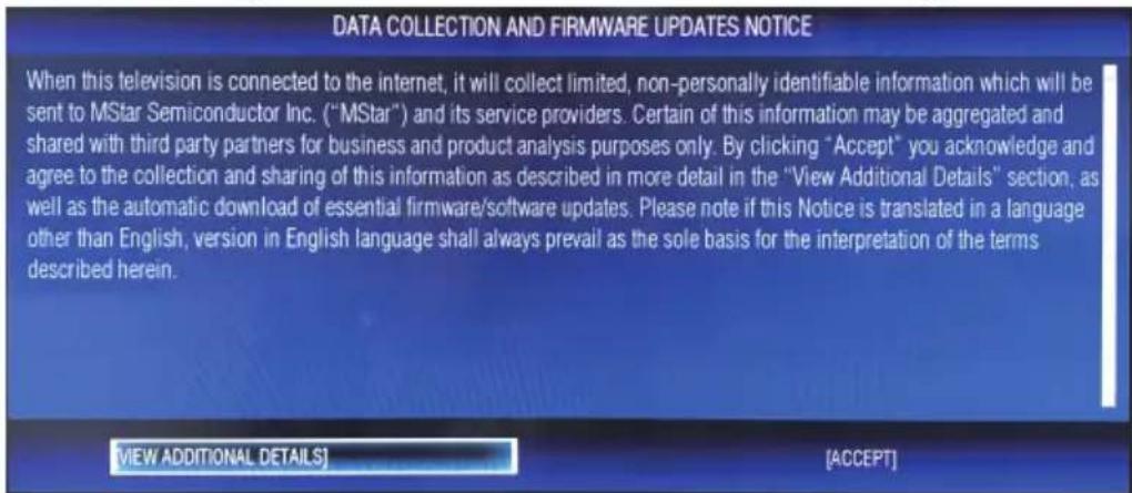 DATA COLLECTION AND FIRMWARE UPDATES NOTICE When this television is connected to the internet, it will collect limited, non-personally identifiable information which will be sent to MStar Semiconductor Inc. ("MStar") and its service providers. Certain of this information may be aggregated and shared with third party partners for business and product analysis purposes only. By clicking "Accept" you acknowledge and agree to the collection and sharing of this information as described in more detail in the "View Additional Details" section, as well as the automatic download of essential firmware/software updates. Please note if this Notice is translated in a language other than English, version in English language shall always prevail as the sole basis for the interpretation of the terms described herein. VIEW ADDITIONAL DETAILS [ACCEPT]