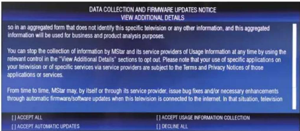 DATA COLLECTION AND FIRMWARE UPDATES NOTICE VIEW ADDITIONAL DETAILS so in an aggregated form that does not identify this specific television or any other information, and this aggregated information will be used for business and product analysis purposes. You can stop the collection of information by MStar and its service providers of Usage Information at any time by using the relevant control in the "View Additional Details" sections to opt out. Please note that your use of specific applications on your television or of specific services via service providers are subject to the Terms and Privacy Notices of those applications or services. From time to time, MStar may, by itself or through its service provider, issue bug fixes and/or necessary enhancements through automatic firmware/software updates when this television is connected to the internet. In that situation, television [ ] ACCEPT ALL [ ] ACCEPT USAGE INFORMATION COLLECTION [ ] ACCEPT AUTOMATIC UPDATES [ ] DECLINE ALL