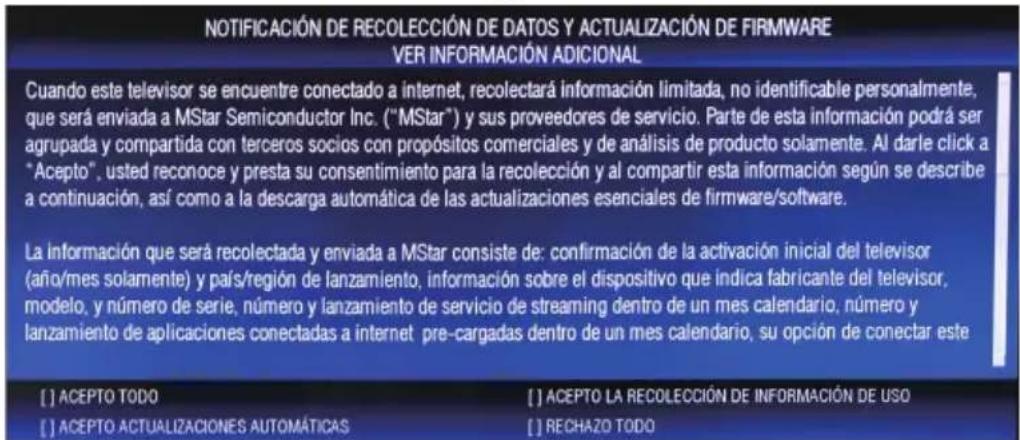 NOTIFICACIÓN DE RECOLECCIÓN DE DATOS Y ACTUALIZACIÓN DE FIRMWARE VER INFORMACIÓN ADICIONAL Cuando este televisor se encuentre conectado a internet, recolectará información limitada, no identificable personalmente, que será enviada a MStar Semiconductor Inc. ("MStar") y sus proveedores de servicio. Parte de esta información podrá ser agrupada y compartida con terceros socios con propósitos comerciales y de análisis de producto solamente. Al darle click a "Acepto", usted reconoce y presta su consentimiento para la recolección y al compartir esta información según se describe a continuación, así como a la descarga automática de las actualizaciones esenciales de firmware/software. La información que será recolectada y enviada a MStar consiste de: confirmación de la activación inicial del televisor (año/mes solamente) y país/region de lanzamiento, información sobre el dispositivo que indica fabricante del televisor, modelo, y número de serie, número y lanzamiento de servicio de streaming dentro de un mes calendario; número y lanzamiento de aplicaciones conectadas a internet pre-cargadas dentro de un mes calendario, su opción de conectar este [ ] ACEPTO TODO [ ] ACEPTO ACTUALIZACIONES AUTOMÁTICAS [ ] ACEPTO LA RECOLECCIÓN DE INFORMACIÓN DE USO [ ] RECHAZO TODO