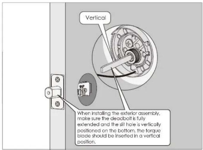 Vertical When installing the exterior assembly, make sure the deadbolt is fully extended and the slit hole is vertically positioned on the bottom, the torque blade should be inserted in a vertical position.