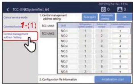 TCC-UNKSystemTest_64 Cancel service mode Communications 1-(1) Central management address setting 1. Central management address setting Recouirs Automatic setting OK TCC-UNK1 TCC-UNK2 Unit Refrigeration, system counter Number unit Number Central management address NO.1 1 1 1 NO.2 1 2 2 NO.3 1 3 3 NO.4 1 4 4 NO.5 1 5 5 NO.6 1 6 6 NO.7 1 7 7 NO.8 1 8 8 NO.9 2 1 9 2. Configuration file information Instaluation start