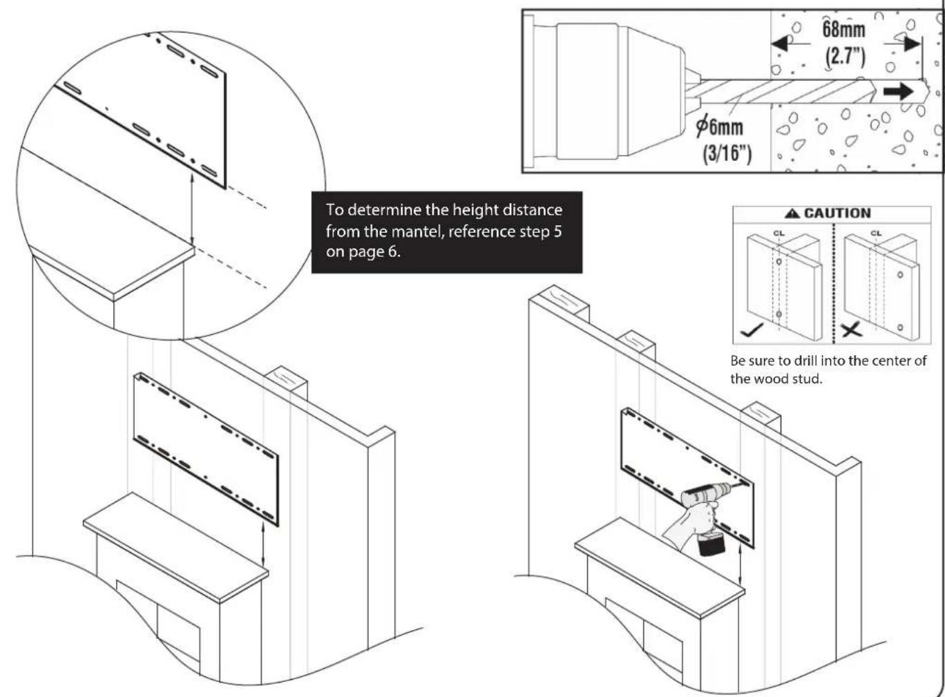 To determine the height distance from the mantel, reference step 5 on page 6. 68mm (2.7") φ6mm (3/16") CAUTION CL CL Be sure to drill into the center of the wood stud.