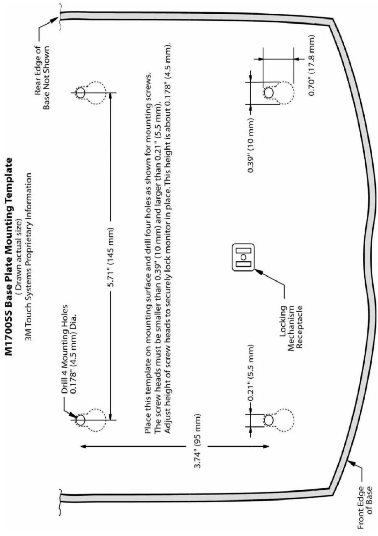 M1700SS Base Plate Mounting Template ( Drawn actual size) 3M Touch Systems Proprietary Information Drill 4 Mounting Holes 0.178" (4.5 mm) Dia. 5.71" (145 mm) Rear Edge of Base Not Shown Place this template on mounting surface and drill four holes as shown for mounting screws. The screw heads must be smaller than 0.39" (10 mm) and larger than 0.21" (5.5 mm). Adjust height of screw heads to securely lock monitor in place. This height is about 0.178" (4.5 mm). Locking Mechanism Receptacle 0.21" (5.5 mm) 0.39" (10 mm) 0.70" (17.8 mm) Front Edge of Base