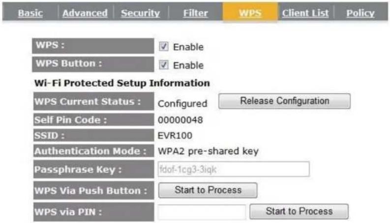 Basic Advanced Security Filter WPS Client List Policy WPS : ✓ Enable WPS Button : ✓ Enable Wi-Fi Protected Setup Information WPS Current Status : Configured Release Configuration Self Pin Code : 00000048 SSID : EVR100 Authentication Mode : WPA2 pre-shared key Passphrase Key : fdof-1cg3-3iqk WPS Via Push Button : Start to Process WPS via PIN : Start to Process