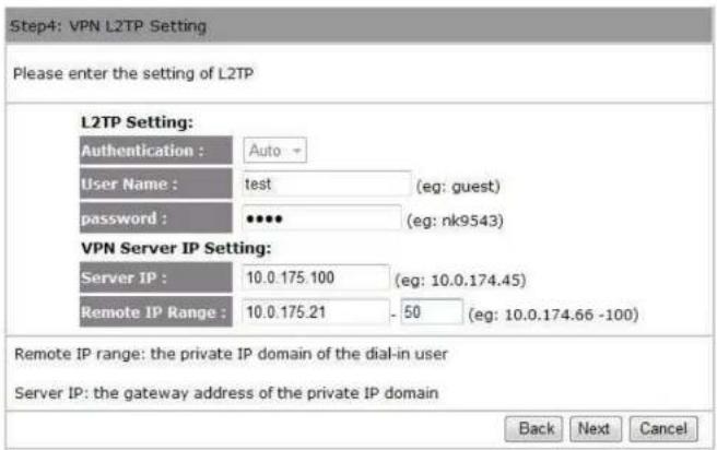 Step4: VPN L2TP Setting Please enter the setting of L2TP L2TP Setting: Authentication : Auto - User Name : test (eg: guest) password : •••• (eg: nk9543) VPN Server IP Setting: Server IP : 10.0.175.100 (eg: 10.0.174.45) Remote IP Range : 10.0.175.21 - 50 (eg: 10.0.174.66 -100) Remote IP range: the private IP domain of the dial-in user Server IP: the gateway address of the private IP domain Back Next Cancel