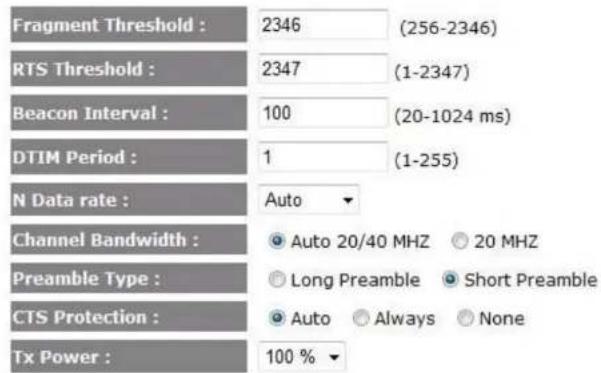 Fragment Threshold : 2346 (256-2346) RTS Threshold : 2347 (1-2347) Beacon Interval : 100 (20-1024 ms) DTIM Period : 1 (1-255) N Data rate : Auto Channel Bandwidth : Auto 20/40 MHZ 20 MHZ Preamble Type : Long Preamble Short Preamble CTS Protection : Auto Always None Tx Power : 100 %
