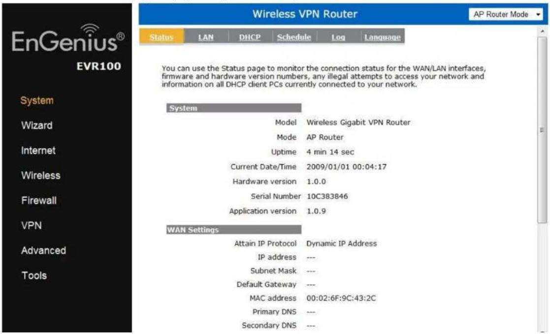 Wireless VPN Router AP Router Mode Status LAN DHCP Schedule Log Language EnGenius® EVR100 System Wizard Internet Wireless Firewall VPN Advanced Tools You can use the Status page to monitor the connection status for the WAN/LAN interfaces, firmware and hardware version numbers, any illegal attempts to access your network and information on all DHCP client PCs currently connected to your network. System Model Wireless Gigabit VPN Router Mode AP Router Uptime 4 min 14 sec Current Date/Time 2009/01/01 00:04:17 Hardware version 1.0.0 Serial Number 10C383846 Application version 1.0.9 WAN Settings Attain IP Protocol Dynamic IP Address IP address --- Subnet Mask --- Default Gateway --- MAC address 00:02:6F:9C:43:2C Primary DNS --- Secondary DNS ---