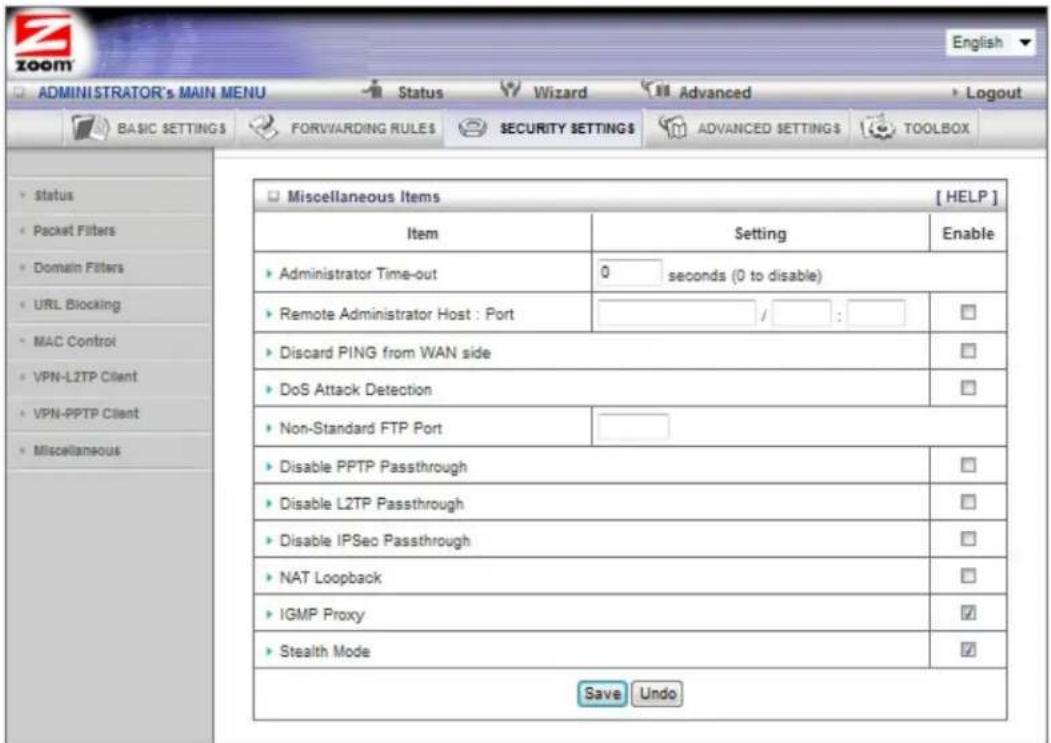 ADMINISTRATOR's MAIN MENU Status Wizard Advanced Logout BASIC SETTINGS FORWARDING RULES SECURITY SETTINGS ADVANCED SETTINGS TOOLBOX Status Packet Filters Domain Filters URL Blocking MAC Control VPN-LZTP Client VPN-PPTP Client Miscellaneous Miscellaneous Items [HELP] Item Setting Enable Administrator Time-out 0 seconds (0 to disable) Remote Administrator Host : Port / : Discard PING from WAN side DoS Attack Detection Non-Standard FTP Port Disable PPTP Passthrough Disable L2TP Passthrough Disable IPSec Passthrough NAT Loopback IGMP Proxy Stealth Mode Save Undo