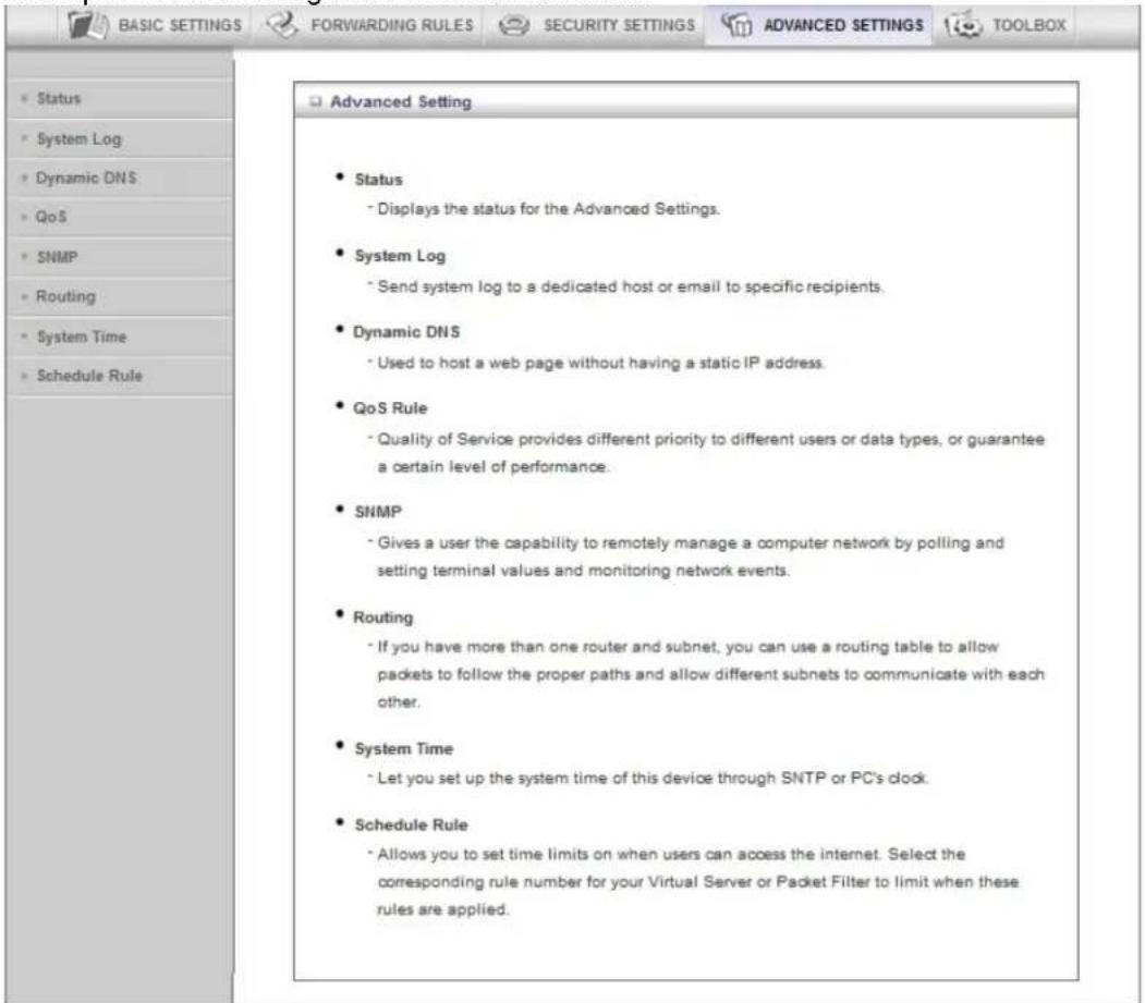 BASIC SETTINGS FORWARDING RULES SECURITY SETTINGS ADVANCED SETTINGS TOOLBOX Status System Log Dynamic DNS QoS SNMP Routing System Time Schedule Rule Advanced Setting Status Displays the status for the Advanced Settings. System Log Send system log to a dedicated host or email to specific recipients. Dynamic DNS Used to host a web page without having a static IP address. QoS Rule Quality of Service provides different priority to different users or data types, or guarantee a certain level of performance. SNMP Gives a user the capability to remotely manage a computer network by polling and setting terminal values and monitoring network events. Routing If you have more than one router and subnet, you can use a routing table to allow packets to follow the proper paths and allow different subnets to communicate with each other. System Time Let you set up the system time of this device through SNTP or PC's clock. Schedule Rule Allows you to set time limits on when users can access the internet. Select the corresponding rule number for your Virtual Server or Packet Filter to limit when these rules are applied.