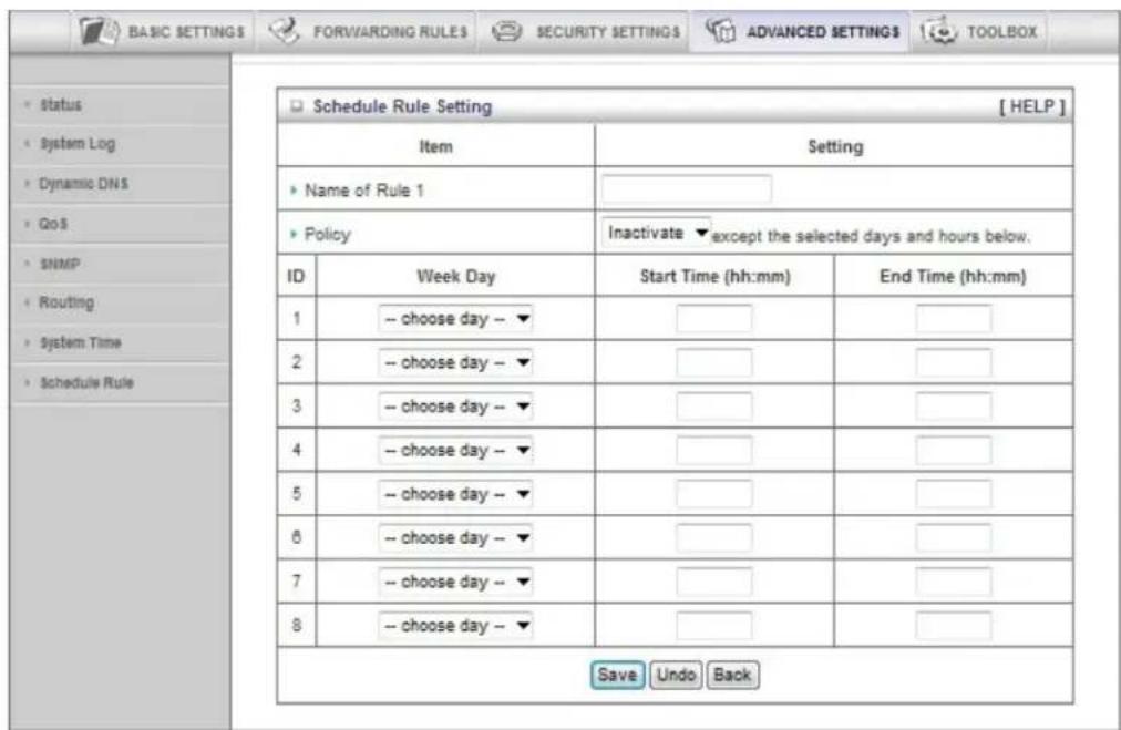 BASIC SETTINGS FORWARDING RULES SECURITY SETTINGS ADVANCED SETTINGS TOOLBOX Status System Log Dynamic DNS GoS SNMP Routing System Time Schedule Rule Schedule Rule Setting [ HELP ] Item Setting Name of Rule 1 Policy Inactivate except the selected days and hours below. ID Week Day Start Time (hh:mm) End Time (hh:mm) 1 -- choose day -- ▼ 2 -- choose day -- ▼ 3 -- choose day -- ▼ 4 -- choose day -- ▼ 5 -- choose day -- ▼ 6 -- choose day -- ▼ 7 -- choose day -- ▼ 8 -- choose day -- ▼ Save Undo Back