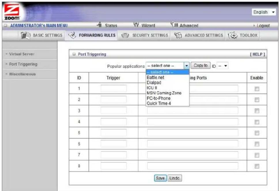 ADMINISTRATOR'S MAIN MENU BASIC SETTINGS FORWARDING RULES Security SETTINGS ADVANCED SETTINGS TOOLBOX Virtual Server Port Triggering Miscellaneous Port Triggering [ HELP ] Popular applications -- select one -- -- select one -- ID Trigger Eattle.net Dialpad (ICU II MSN Gaming Zone FC-to-Phone Quick Time 4 ing Ports Enable 1 2 3 4 5 6 7 8 Save Undo