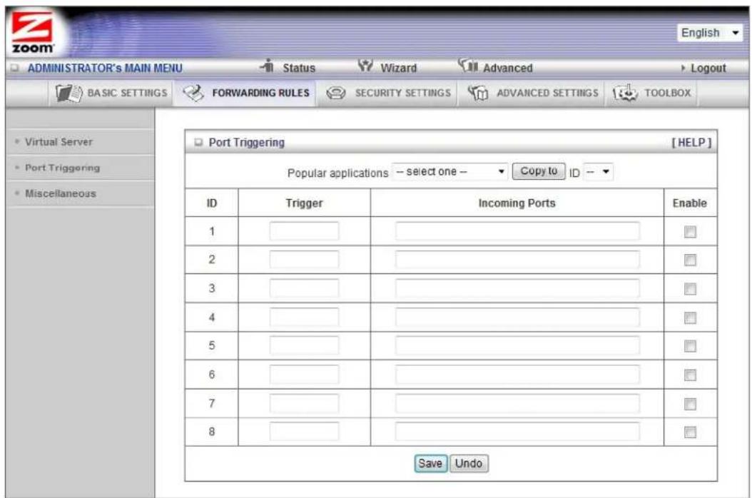 ADMINISTRATOR's MAIN MENU Status Wizard Advanced Logout BASIC SETTINGS FORWARDING RULES SECURITY SETTINGS ADVANCED SETTINGS TOOLBOX Virtual Server Port Triggering Miscellaneous Port Triggering [HELP] Popular applications -- select one -- Copy to ID -- ID Trigger Incoming Ports Enable 1 ______________________________ 2 ______________________________ 3 ______________________________ 4 ______________________________ 5 ______________________________ 6 ______________________________ 7 ______________________________ 8 ______________________________ Save Undo
